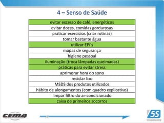 4 – Senso de Saúde
        evitar excesso de café, energéticos
         evitar doces, comidas gordurosas
         praticar exercícios (criar rotinas)
                tomar bastante água
                     utilizar EPI's
                 mapas de segurança
                   higiene pessoal
     iluminação (troca lâmpadas queimadas)
              práticas para evitar stress
               aprimorar hora do sono
                      reciclar lixo
            MSDS dos produtos utilizados
hábito de alongamentos (com quadro explicativo)
          limpar filtro do ar-condicionado
             caixa de primeiros socorros
 