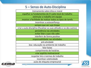 5 – Senso de Auto-Disciplina
                 treinamento sobre ética e moral
      espalhar os fundamentos do 5's pelo local de trabalho
                  estimular o trabalho em equipe
     mostrar a facilidade de realizar todos os tipos de tarefa
                     incentivar a autoconfiança
                    sempre que ver sujo limpar
criar a auto-disciplina (fiscalizar as suas atitudes e as dos outros)
                     persistência nas atividades
                     evitar falar o que não sabe
                    interferir de forma positiva
                  responsabilidade nas atividades
                            pró-atividade
             boa educação no ambiente de trabalho
                              falar baixo
                      cumprimento de horários
                     criar espírito motivacional
                respeitar leis e normas de trabalho
                       incentivar coletividade
                   aulas de etiqueta empresarial
 