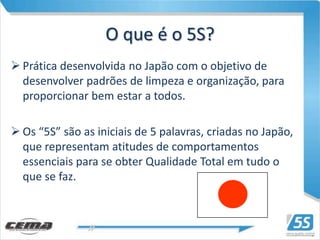 O que é o 5S?
 Prática desenvolvida no Japão com o objetivo de
  desenvolver padrões de limpeza e organização, para
  proporcionar bem estar a todos.

 Os “5S” são as iniciais de 5 palavras, criadas no Japão,
  que representam atitudes de comportamentos
  essenciais para se obter Qualidade Total em tudo o
  que se faz.
 