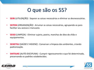 O que são os 5S?
•   SEIRI (UTILIZAÇÃO) : Separar as coisas necessárias e eliminar as desnecessárias.

•   SEITON (ORGANIZAÇÃO) : Arrumar as coisas necessárias, agrupando-as para
    facilitar seu acesso e manuseio.

•   SEISO (LIMPEZA) : Eliminar sujeira, poeira, manchas de óleo do chão e
    equipamentos.

•   SEIKETSU (SAÚDE E HIGIENE) : Conservar a limpeza dos ambientes, criando
    padronização.

•   SHITSUKE (AUTO DISCIPLINA) : Cumprir rigorosamente o que foi determinado,
    preservando os padrões estabelecidos.
 