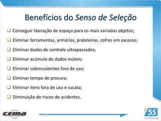 Benefícios do Senso de Seleção
 Conseguir liberação de espaço para os mais variados objetos;
 Eliminar ferramentas, armários, prateleiras, cofres em excesso;
 Eliminar dados de controle ultrapassados;
 Eliminar acúmulo de dados inúteis;
 Eliminar sobressalentes fora de uso;
 Eliminar tempo de procura;
 Eliminar itens fora de uso e sucata;
 Diminuição de riscos de acidentes.
 