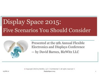 © Copyright 2010 by BizWitz, LLC  Confidential  all rights reserved 
03 Feb 10 DisplaySpace 2015 1
Display Space 2015:
Five Scenarios You Should Consider
Presented at the 9th Annual Flexible
Electronics and Displays Conference
— by David Barnes, BizWitz LLC
 