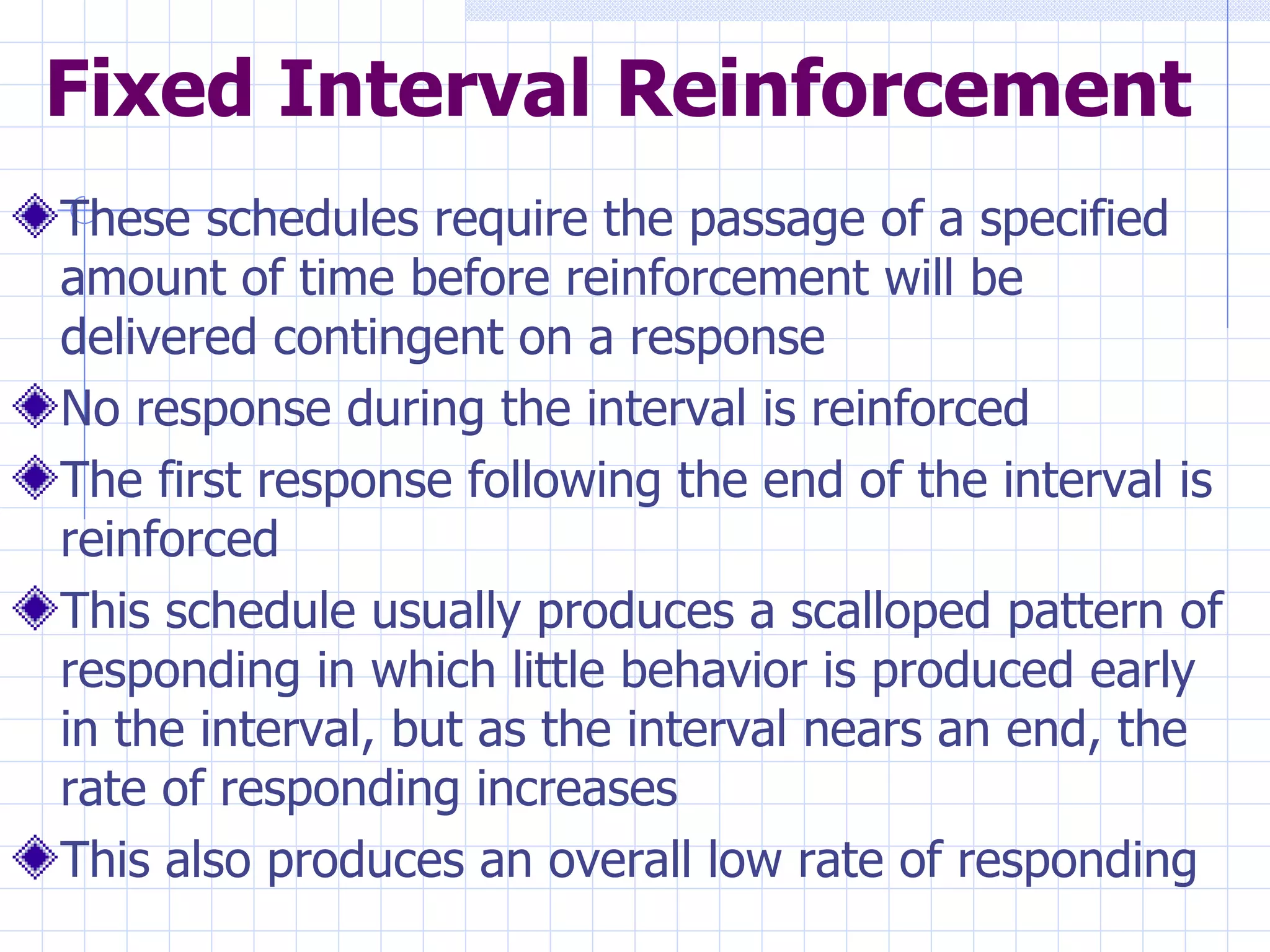 Fixed Interval Reinforcement These schedules require the passage of a specified amount of time before reinforcement will be delivered contingent on a response No response during the interval is reinforced The first response following the end of the interval is reinforced This schedule usually produces a scalloped pattern of responding in which little behavior is produced early in the interval, but as the interval nears an end, the rate of responding increases This also produces an overall low rate of responding 