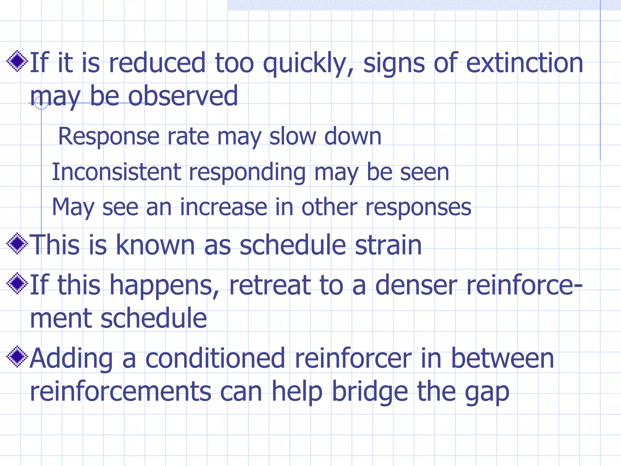 If it is reduced too quickly, signs of extinction may be observed Response rate may slow down Inconsistent responding may be seen May see an increase in other responses This is known as schedule strain If this happens, retreat to a denser reinforce-ment schedule  Adding a conditioned reinforcer in between reinforcements can help bridge the gap 
