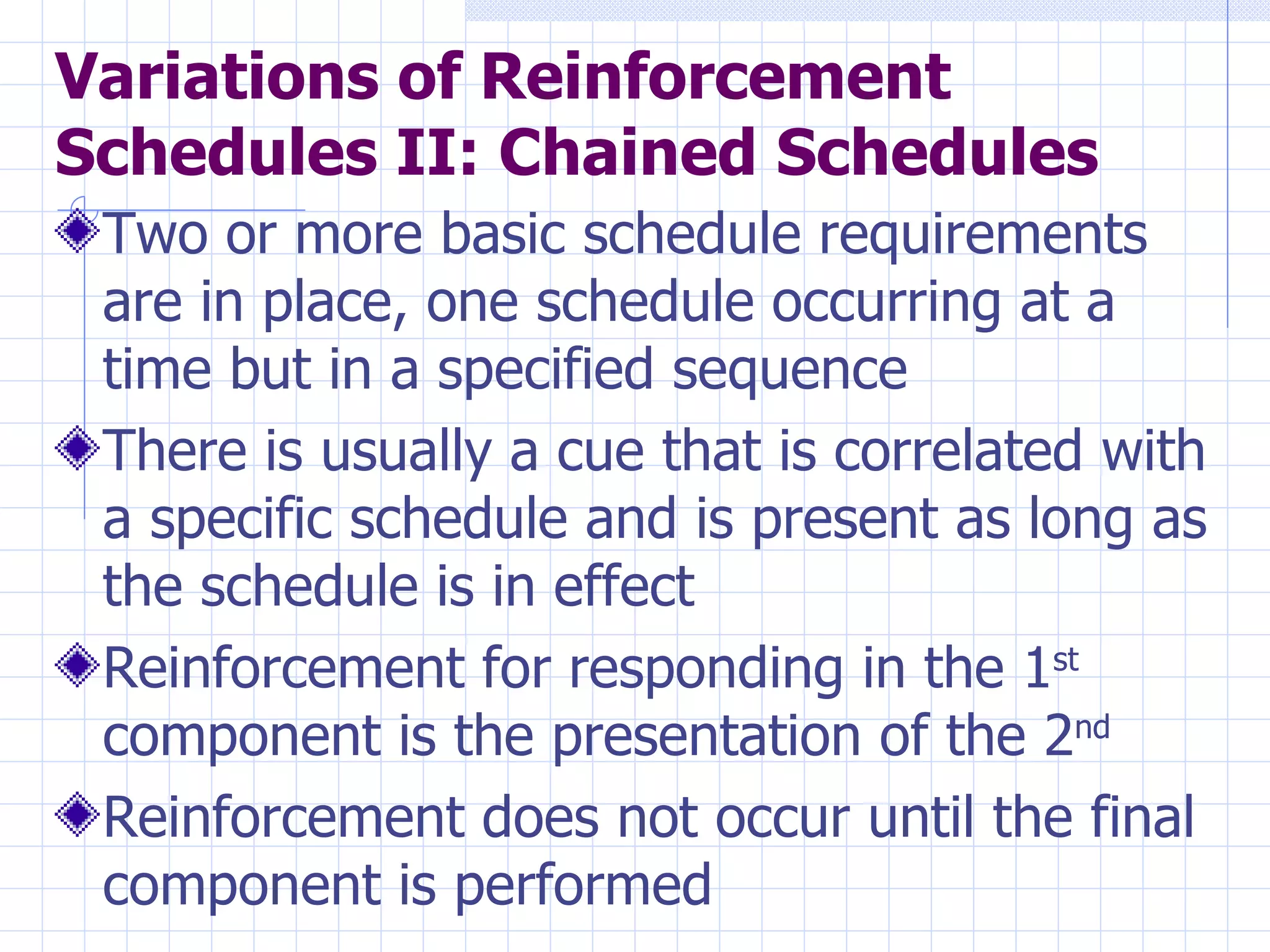 Variations of Reinforcement Schedules II: Chained Schedules Two or more basic schedule requirements are in place, one schedule occurring at a time but in a specified sequence There is usually a cue that is correlated with a specific schedule and is present as long as the schedule is in effect Reinforcement for responding in the 1 st  component is the presentation of the 2 nd   Reinforcement does not occur until the final component is performed 