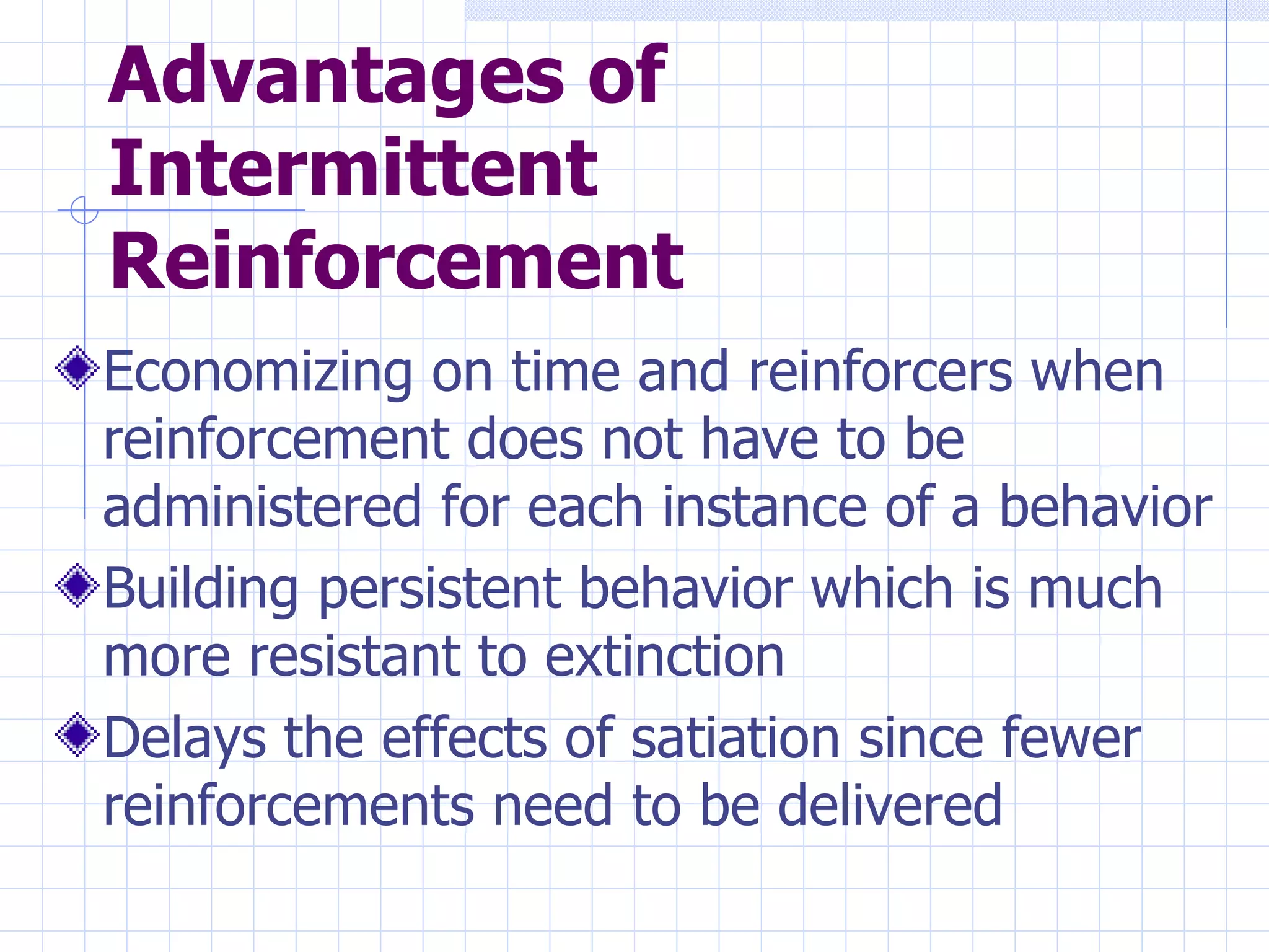 Advantages of Intermittent Reinforcement Economizing on time and reinforcers when reinforcement does not have to be administered for each instance of a behavior Building persistent behavior which is much more resistant to extinction Delays the effects of satiation since fewer reinforcements need to be delivered 