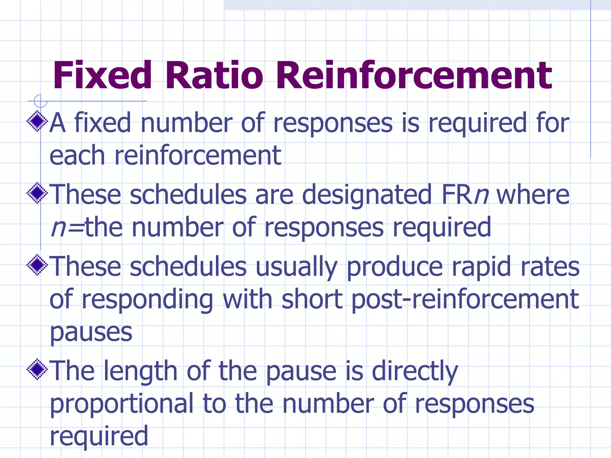 Fixed Ratio Reinforcement A fixed number of responses is required for each reinforcement These schedules are designated FR n  where  n= the number of responses required  These schedules usually produce rapid rates of responding with short post-reinforcement pauses The length of the pause is directly proportional to the number of responses required 