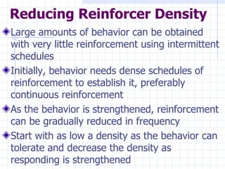Reducing Reinforcer Density Large amounts of behavior can be obtained with very little reinforcement using intermittent schedules Initially, behavior needs dense schedules of reinforcement to establish it, preferably continuous reinforcement As the behavior is strengthened, reinforcement can be gradually reduced in frequency Start with as low a density as the behavior can tolerate and decrease the density as responding is strengthened 