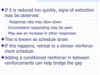 If it is reduced too quickly, signs of extinction may be observed Response rate may slow down Inconsistent responding may be seen May see an increase in other responses This is known as schedule strain If this happens, retreat to a denser reinforce-ment schedule  Adding a conditioned reinforcer in between reinforcements can help bridge the gap 