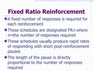 Fixed Ratio Reinforcement A fixed number of responses is required for each reinforcement These schedules are designated FR n  where  n= the number of responses required  These schedules usually produce rapid rates of responding with short post-reinforcement pauses The length of the pause is directly proportional to the number of responses required 