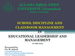 ALLAMA IQBAL OPEN
UNIVERSITY, Islamabad
Online workshop
SCHOOL DISCIPLINE AND
CLASSROOM MANAGEMENT
IN
EDUCATIONAL LEADERSHIP AND
MANAGEMENT
CC 8605 -B.Ed.
Presented by:
Ch. M. Ashraf
m.ashraf0919@gmail.com
https://www.slideshare.net/RizwanDuhdra
Telegram: https://t.me/duhdra
 