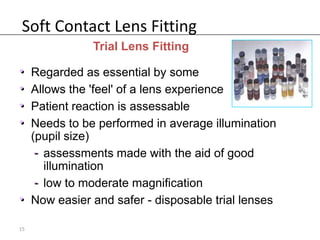 Soft Contact Lens Fitting
             Trial Lens Fitting

• Regarded as essential by some
• Allows the 'feel' of a lens experience
• Patient reaction is assessable
• Needs to be performed in average illumination
  (pupil size)
   - assessments made with the aid of good
     illumination
   - low to moderate magnification
• Now easier and safer - disposable trial lenses

15
 