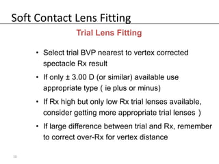 Soft Contact Lens Fitting
                 Trial Lens Fitting

     • Select trial BVP nearest to vertex corrected
       spectacle Rx result
     • If only ± 3.00 D (or similar) available use
       appropriate type ( ie plus or minus)
     • If Rx high but only low Rx trial lenses available,
       consider getting more appropriate trial lenses )
     • If large difference between trial and Rx, remember
       to correct over-Rx for vertex distance

16
 