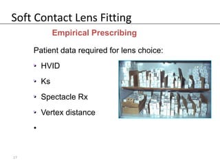 Soft Contact Lens Fitting
            Empirical Prescribing

     Patient data required for lens choice:
     • HVID
     •
     • Ks
     •
     • Spectacle Rx
     •
     • Vertex distance
     •
     •


17
 