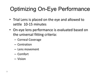 Optimizing On-Eye Performance
     • Trial Lens is placed on the eye and allowed to
       settle 10-15 minutes
     • On-eye lens performance is evaluated based on
       the universal fitting criteria:
        –   Corneal Coverage
        –   Centration
        –   Lens movement
        –   Comfort
        –   Vision


18
 
