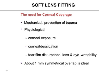 SOFT LENS FITTING

     The need for Corneal Coverage

     • Mechanical, prevention of trauma
     •
     • Physiological

        - corneal exposure

       - corneal dessication

        - tear film disturbance, lens & eye wettability

     • About 1 mm symmetrical overlap is ideal
19
 