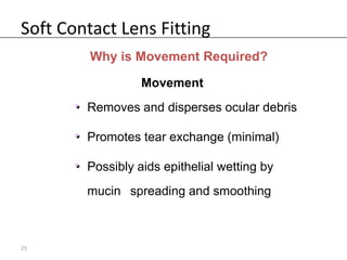 Soft Contact Lens Fitting
         Why is Movement Required?

                   Movement
       • Removes and disperses ocular debris
       •

       • Promotes tear exchange (minimal)
       •

       • Possibly aids epithelial wetting by
       •
         mucin spreading and smoothing



23
 
