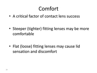 Comfort
     • A critical factor of contact lens success

     • Steeper (tighter) fitting lenses may be more
       comfortable

     • Flat (loose) fitting lenses may cause lid
       sensation and discomfort



28
 