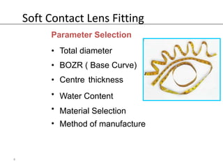 Soft Contact Lens Fitting
         Parameter Selection
         • Total diameter
         • BOZR ( Base Curve)
         • Centre thickness
         • Water Content
         • Material Selection
         • Method of manufacture



4
 