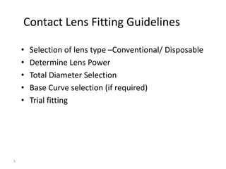 Contact Lens Fitting Guidelines

    •   Selection of lens type –Conventional/ Disposable
    •   Determine Lens Power
    •   Total Diameter Selection
    •   Base Curve selection (if required)
    •   Trial fitting




5
 