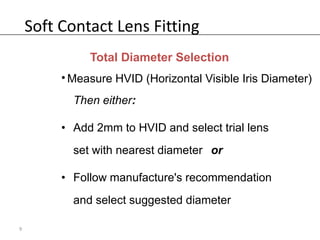 Soft Contact Lens Fitting
              Total Diameter Selection
         • Measure HVID (Horizontal Visible Iris Diameter)
           Then either:

         • Add 2mm to HVID and select trial lens
           set with nearest diameter or

         • Follow manufacture's recommendation
           and select suggested diameter

9
 