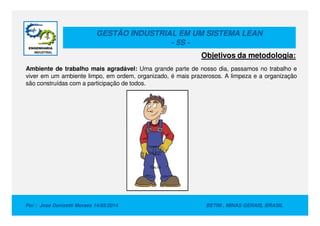 GESTÃO INDUSTRIAL EM UM SISTEMA LEAN
- 5S -
Ambiente de trabalho mais agradável: Uma grande parte de nosso dia, passamos no trabalho e
viver em um ambiente limpo, em ordem, organizado, é mais prazerosos. A limpeza e a organização
são construídas com a participação de todos.
Objetivos da metodologia:
Por : Jose Donizetti Moraes 14/05/2014 BETIM , MINAS GERAIS, BRASIL
 