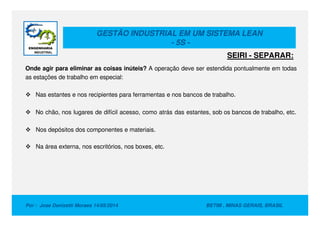 GESTÃO INDUSTRIAL EM UM SISTEMA LEAN
- 5S -
Onde agir para eliminar as coisas inúteis? A operação deve ser estendida pontualmente em todas
as estações de trabalho em especial:
Nas estantes e nos recipientes para ferramentas e nos bancos de trabalho.
No chão, nos lugares de difícil acesso, como atrás das estantes, sob os bancos de trabalho, etc.
SEIRI - SEPARAR:
Por : Jose Donizetti Moraes 14/05/2014 BETIM , MINAS GERAIS, BRASIL
No chão, nos lugares de difícil acesso, como atrás das estantes, sob os bancos de trabalho, etc.
Nos depósitos dos componentes e materiais.
Na área externa, nos escritórios, nos boxes, etc.
 