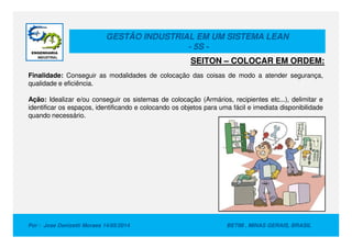 GESTÃO INDUSTRIAL EM UM SISTEMA LEAN
- 5S -
Finalidade: Conseguir as modalidades de colocação das coisas de modo a atender segurança,
qualidade e eficiência.
Ação: Idealizar e/ou conseguir os sistemas de colocação (Armários, recipientes etc...), delimitar e
identificar os espaços, identificando e colocando os objetos para uma fácil e imediata disponibilidade
quando necessário.
SEITON – COLOCAR EM ORDEM:
Por : Jose Donizetti Moraes 14/05/2014 BETIM , MINAS GERAIS, BRASIL
 