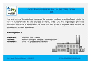 GESTÃO INDUSTRIAL EM UM SISTEMA LEAN
- 5S -
Hoje uma empresa é excelente se é capaz de dar respostas imediatas às solicitações do cliente. Na
base de funcionamento de uma empresa excelente, estão uma boa organização, processos
produtivos otimizados e envolvimento de todos. Os 5Ss ajudam a organizar bem, otimizar os
processos e a envolver as pessoas.
A abordagem 5S é:
Por : Jose Donizetti Moraes 14/05/2014 BETIM , MINAS GERAIS, BRASIL
A abordagem 5S é:
Sistemática: Interessa toda a fábrica
Metódica: Fornece princípios e regras a serem aplicados
Permanente: Deve ser aplicada constantemente
 