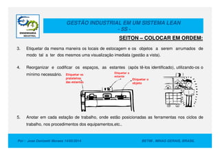 GESTÃO INDUSTRIAL EM UM SISTEMA LEAN
- 5S -
3. Etiquetar da mesma maneira os locais de estocagem e os objetos a serem arrumados de
modo tal a ter dos mesmos uma visualização imediata (gestão a vista).
4. Reorganizar e codificar os espaços, as estantes (após tê-los identificado), utilizando-os o
mínimo necessário. Etiquetar os
prateleiras
Etiquetar a
estante
Etiquetar o
SEITON – COLOCAR EM ORDEM:
Por : Jose Donizetti Moraes 14/05/2014 BETIM , MINAS GERAIS, BRASIL
5. Anotar em cada estação de trabalho, onde estão posicionadas as ferramentas nos ciclos de
trabalho, nos procedimentos dos equipamentos,etc..
prateleiras
das estantes
estante
Etiquetar o
objeto
 