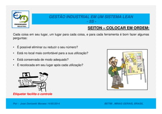 GESTÃO INDUSTRIAL EM UM SISTEMA LEAN
- 5S -
Cada coisa em seu lugar, um lugar para cada coisa, e para cada ferramenta é bom fazer algumas
perguntas:
• É possível eliminar ou reduzir o seu número?
• Está no local mais confortável para a sua utilização?
SEITON – COLOCAR EM ORDEM:
Por : Jose Donizetti Moraes 14/05/2014 BETIM , MINAS GERAIS, BRASIL
• Está conservada de modo adequado?
• É recolocada em seu lugar após cada utilização?
Etiquetar facilita o controle
 