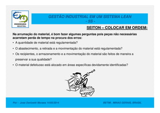 GESTÃO INDUSTRIAL EM UM SISTEMA LEAN
- 5S -
Na arrumação do material, é bom fazer algumas perguntas pois peças não necessárias
acarretam perda de tempo na procura dos erros:
• A quantidade de material está regulamentada?
• O abastecimento, a retirada e a movimentação do material está regulamentada?
• Os recipientes, o armazenamento e a movimentação do material são feitos de maneira a
SEITON – COLOCAR EM ORDEM:
Por : Jose Donizetti Moraes 14/05/2014 BETIM , MINAS GERAIS, BRASIL
preservar a sua qualidade?
• O material defeituoso está alocado em áreas específicas devidamente identificadas?
 