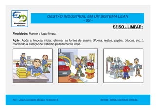 GESTÃO INDUSTRIAL EM UM SISTEMA LEAN
- 5S -
Finalidade: Manter o lugar limpo.
Ação: Após a limpeza inicial, eliminar as fontes de sujeira (Poeira, restos, papéis, bitucas, etc...),
mantendo a estação de trabalho perfeitamente limpa.
SEISO - LIMPAR:
Por : Jose Donizetti Moraes 14/05/2014 BETIM , MINAS GERAIS, BRASIL
 
