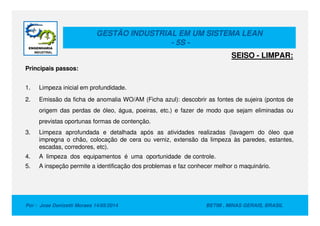 GESTÃO INDUSTRIAL EM UM SISTEMA LEAN
- 5S -
Principais passos:
1. Limpeza inicial em profundidade.
2. Emissão da ficha de anomalia WO/AM (Ficha azul): descobrir as fontes de sujeira (pontos de
origem das perdas de óleo, água, poeiras, etc.) e fazer de modo que sejam eliminadas ou
SEISO - LIMPAR:
Por : Jose Donizetti Moraes 14/05/2014 BETIM , MINAS GERAIS, BRASIL
origem das perdas de óleo, água, poeiras, etc.) e fazer de modo que sejam eliminadas ou
previstas oportunas formas de contenção.
3. Limpeza aprofundada e detalhada após as atividades realizadas (lavagem do óleo que
impregna o chão, colocação de cera ou verniz, extensão da limpeza às paredes, estantes,
escadas, corredores, etc).
4. A limpeza dos equipamentos é uma oportunidade de controle.
5. A inspeção permite a identificação dos problemas e faz conhecer melhor o maquinário.
 