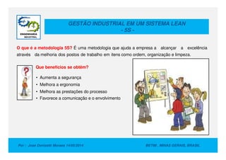 GESTÃO INDUSTRIAL EM UM SISTEMA LEAN
- 5S -
O que é a metodologia 5S? É uma metodologia que ajuda a empresa a alcançar a excelência
através da melhoria dos postos de trabalho em itens como ordem, organização e limpeza.
Que benefícios se obtêm?
• Aumenta a segurança
Por : Jose Donizetti Moraes 14/05/2014 BETIM , MINAS GERAIS, BRASIL
• Melhora a ergonomia
• Melhora as prestações do processo
• Favorece a comunicação e o envolvimento
 