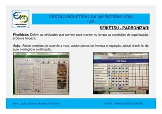 GESTÃO INDUSTRIAL EM UM SISTEMA LEAN
- 5S -
Finalidade: Definir as atividades que servem para manter no tempo as condições de organização,
ordem e limpeza.
Ação: Adotar medidas de controle a vista, adotar planos de limpeza e inspeção, adotat check list de
auto avaliação e certificação.
SEIKETSU - PADRONIZAR:
Por : Jose Donizetti Moraes 14/05/2014 BETIM , MINAS GERAIS, BRASIL
 