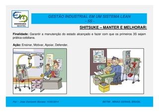 GESTÃO INDUSTRIAL EM UM SISTEMA LEAN
- 5S -
Finalidade: Garantir a manutenção do estado alcançado e fazer com que os primeiros 3S sejam
prática cotidiana.
Ação: Ensinar, Motivar, Apoiar, Defender.
SHITSUKE – MANTER E MELHORAR:
Por : Jose Donizetti Moraes 14/05/2014 BETIM , MINAS GERAIS, BRASIL
 