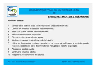 GESTÃO INDUSTRIAL EM UM SISTEMA LEAN
- 5S -
Principais passos:
1. Verificar se os padrões estão sendo respeitados (mediante check list);
2. Colocar em evidência os casos de não alinhamento;
3. Fazer com que os padrões sejam respeitados;
4. Melhorar continuamente os padrões;
SHITSUKE – MANTER E MELHORAR:
Por : Jose Donizetti Moraes 14/05/2014 BETIM , MINAS GERAIS, BRASIL
4. Melhorar continuamente os padrões;
5. Difundir a cultura a respeito das regras;
6. Mostrar e prescrever o respeito ao ciclo de trabalho ;
7. Utilizar as ferramentas previstas, respeitando os prazos de calibragem e controle quando
requerido, respeito dos ciclos determinado nas instruções de trabalho e operação.
8. Atualizar as gestões a vista;
9. Continuar a utilizar as tabelas;
10. Respeitar o posicionamento dos objetos.
 