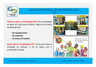 GESTÃO INDUSTRIAL EM UM SISTEMA LEAN
- 5S -
Onde se aplica a metodologia 5S? Esta metodologia
se aplica em cada área da fábrica. Alguns dos âmbitos
de aplicação são:
• Os equipamentos
Por : Jose Donizetti Moraes 14/05/2014 BETIM , MINAS GERAIS, BRASIL
• Os equipamentos
• Os materiais
• As áreas de trabalho
Quem aplica a metodologia 5S? Como para todas as
atividades de melhoria, o 5S se realiza com a
contribuição de todos.
 