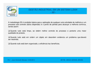 GESTÃO INDUSTRIAL EM UM SISTEMA LEAN
- 5S -
A metodologia 5S é condição básica para a aplicação de qualquer outra atividade de melhoria e um
processo sob controle (baixa dispersão) é o ponto de partida para alcançar a melhoria contínua,
sendo assim:
Quando tudo está limpo, se obtém melhor controle do processo e portanto uma maior
qualidade do produto.
Por : Jose Donizetti Moraes 14/05/2014 BETIM , MINAS GERAIS, BRASIL
qualidade do produto.
Quando tudo está em ordem um objeto em desordem evidencia um problema que deverá
ser resolvido.
Quando tudo está bem organizado, a eficiência traz benefícios.
 
