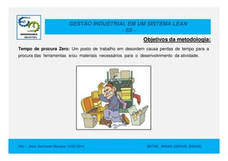 GESTÃO INDUSTRIAL EM UM SISTEMA LEAN
- 5S -
Objetivos da metodologia:
Tempo de procura Zero: Um posto de trabalho em desordem causa perdas de tempo para a
procura das ferramentas e/ou materiais necessários para o desenvolvimento da atividade.
Por : Jose Donizetti Moraes 14/05/2014 BETIM , MINAS GERAIS, BRASIL
 
