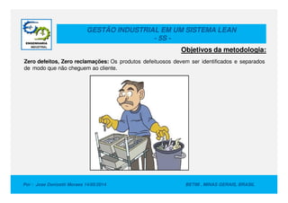 GESTÃO INDUSTRIAL EM UM SISTEMA LEAN
- 5S -
Zero defeitos, Zero reclamações: Os produtos defeituosos devem ser identificados e separados
de modo que não cheguem ao cliente.
Objetivos da metodologia:
Por : Jose Donizetti Moraes 14/05/2014 BETIM , MINAS GERAIS, BRASIL
 