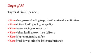 Target of 5S
Targets of Five-S include:
Zero changeovers leading to product/ service diversification
Zero defects leading to higher quality
Zero waste leading to lower cost
Zero delays leading to on time delivery
Zero injuries promoting safety
Zero breakdowns bringing better maintenance
3
 