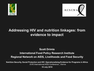 Addressing HIV and nutrition linkages: from
              evidence to impact


                           Scott Drimie
           International Food Policy Research Institute
     Regional Network on AIDS, Livelihoods and Food Security
Nutrition Security, Social Protection and HIV: Operationalizing Evidence for Programs in Africa
                            XVIII International AIDS Conference , Vienna
                                            18 July 2010
 