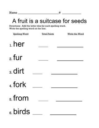 Name ____________________________# _____________


  A fruit is a suitcase for seeds
Directions: Add the letter tiles for each spelling word.
Write the spelling word on the line.

     Spelling Word              Total Points               Write the Word




1.   her                    ______             _________

2.   fur                    ______             _________

3.   dirt              ______            _________

4.   fork              ______            _________

5.   from                   ______             _________

6.   birds             ______           _________
 
