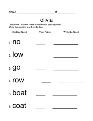 Name ____________________________# _____________


                                 olivia
Directions: Add the letter tiles for each spelling word.
Write the spelling word on the line.

     Spelling Word              Total Points               Write the Word




1.   no                     ______             _________

2.   low                    ______             _________

3.   go                     ______             _________

4.   row                          ______             _________

5.   boat                   ______             _________

6.   coat                   ______             _________
 
