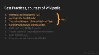 Best Practices, courtesy of Wikipedia
1. Maintain a code repository (Git)
2. Automate the build (Gradle)
3. Tests should be part of the build (ScalaTest)
4. Commit/push feature branches often
5. Build (and test) All The Branches
6. Test in a clone of the production environment
7. Keep the build fast
8. Everyone can see the results of builds
}duh.
© 2015 Uncharted Software Inc.
 