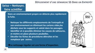 Dans un environnement propre on détecte plus rapidement
la fuite.
• Nettoyer les différents emplacements de l'entrepôt et
son environnement en éliminant les cartons vides,les
déchets sous les supports et saleté dans les passages.
• Identifier et si possible éliminer les causes de salissures,
et mettre en place plusieurs poubelles.
• Décoller les fiches de procédures détruites et les
remplacer par autres.
Le nettoyage régulier est une forme d’inspection.
DÉPLOIEMENT D’UNE DÉMARCHE 5S DANS UN ENTREPÔT
Seiso – Nettoyer,
faire scintiller
49
 