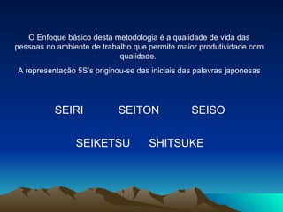 O Enfoque básico desta metodologia é a qualidade de vida das pessoas no ambiente de trabalho que permite maior produtividade com qualidade.  A representação 5S’s originou-se das iniciais das palavras japonesas SEIRI SEITON SEIKETSU SHITSUKE SEISO 