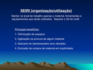 SEIRI (organização/utilização) Manter no local de trabalho apenas o material, ferramentas e equipamentos que serão utilizados.  Separar o útil do inútil.  Principais benefícios :  1. Otimização de espaços.  2. Agilização na procura de algum material.  3. Descarte do desnecessário e/ou obsoleto.  4. Exclusão de compra de material em duplicidade.  